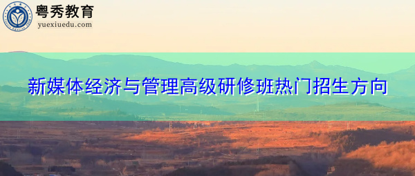 新媒体经济与管理高级研修班热门招生方向