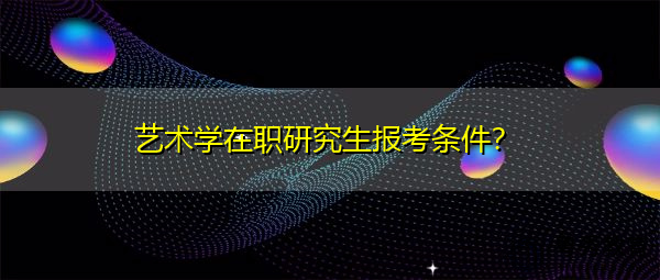 艺术学在职研究生报考条件? 艺术学在职研究生报考条件?