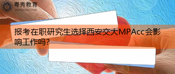 报考在职研究生选择西安交大MPAcc会影响工作吗？