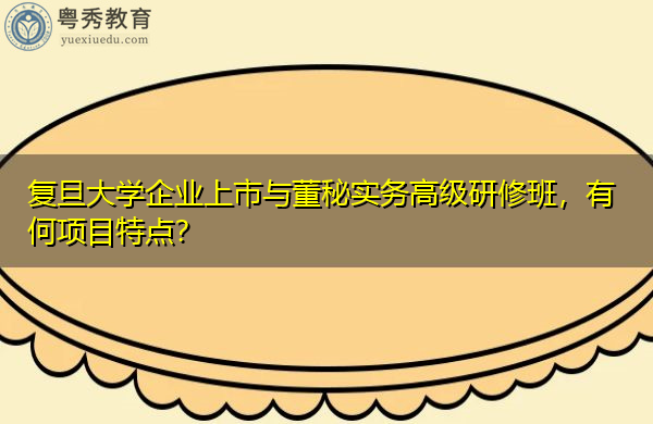 复旦大学企业上市与董秘实务高级研修班，有何项目特点？