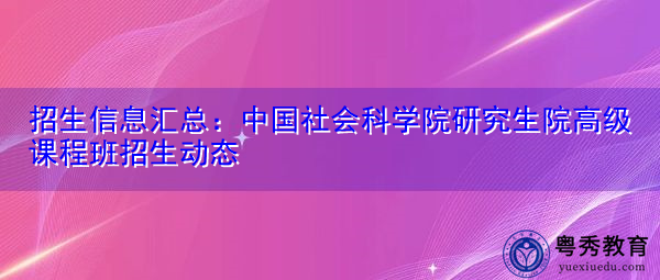 招生信息汇总:中国社会科学院研究生院高级课程班招生动态 招生信息汇总:中国社会科学院研究生院高级课程班招生动态