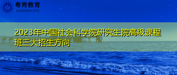 2023年中国社会科学院研究生院高级课程班三大招生方向 2023年中国社会科学院研究生院高级课程班三大招生方向