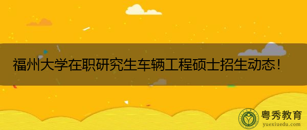 福州大学在职研究生车辆工程硕士招生动态! 福州大学在职研究生车辆工程硕士招生动态!