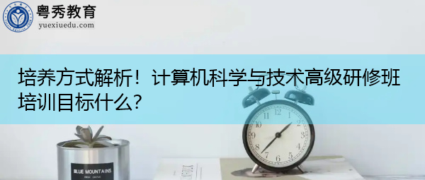 培养方式解析!计算机科学与技术高级研修班培训目标什么? 培养方式解析!计算机科学与技术高级研修班培训目标什么?