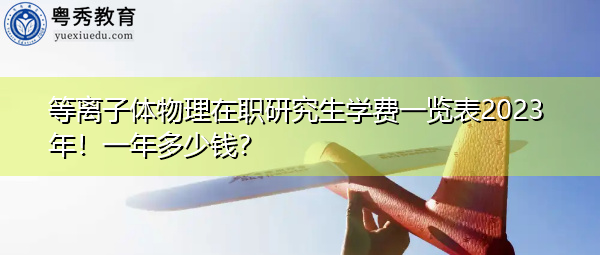 等离子体物理在职研究生学费一览表2023年！一年多少钱？