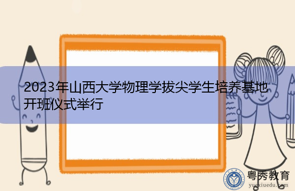 2023年山西大学物理学拔尖学生培养基地开班仪式举行 2023年山西大学物理学拔尖学生培养基地开班仪式举行