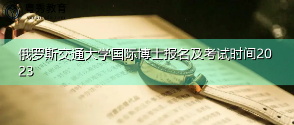 俄罗斯交通大学国际博士报名及考试时间2023 俄罗斯交通大学国际博士报名及考试时间2023