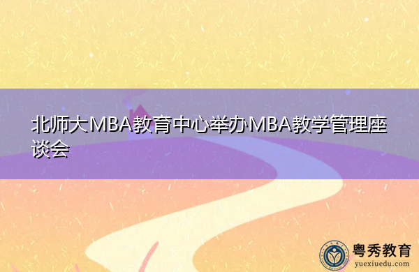 北师大MBA教育中心举办MBA教学管理座谈会 北师大MBA教育中心举办MBA教学管理座谈会