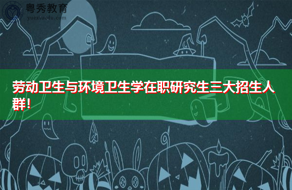 劳动卫生与环境卫生学在职研究生三大招生人群! 劳动卫生与环境卫生学在职研究生三大招生人群!