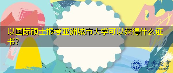 以国际硕士报考亚洲城市大学可以获得什么证书? 以国际硕士报考亚洲城市大学可以获得什么证书?