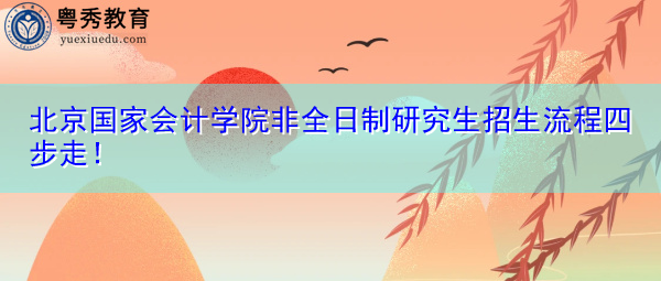 北京国家会计学院非全日制研究生招生流程四步走! 北京国家会计学院非全日制研究生招生流程四步走!