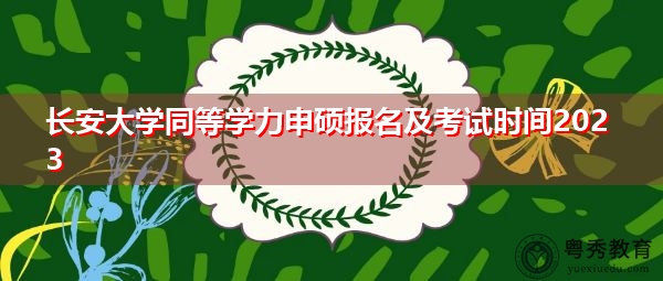 长安大学同等学力申硕报名及考试时间2023 长安大学同等学力申硕报名及考试时间2023