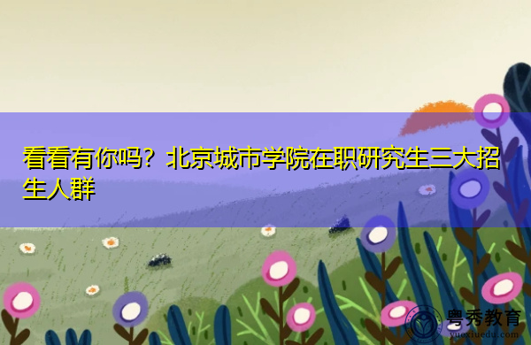 看看有你吗?北京城市学院在职研究生三大招生人群 看看有你吗?北京城市学院在职研究生三大招生人群