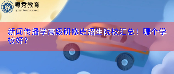 新闻传播学高级研修班招生院校汇总!哪个学校好? 新闻传播学高级研修班招生院校汇总!哪个学校好?