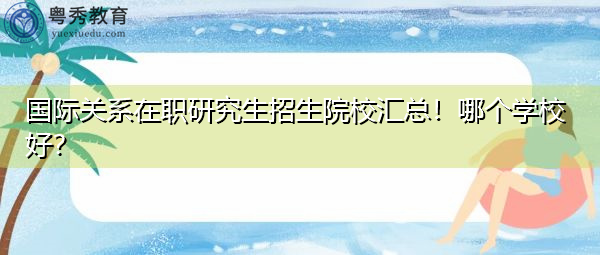国际关系在职研究生招生院校汇总！哪个学校好？