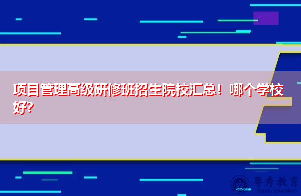 项目管理高级研修班招生院校汇总!哪个学校好? 项目管理高级研修班招生院校汇总!哪个学校好?