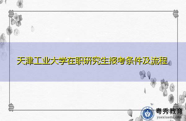 天津工业大学在职研究生报考条件及流程 天津工业大学在职研究生报考条件及流程