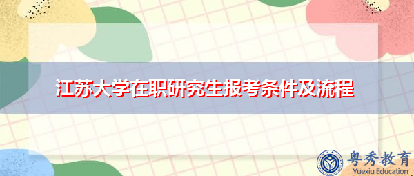 江苏大学在职研究生报考条件及流程 江苏大学在职研究生报考条件及流程