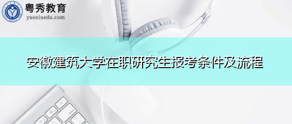 安徽建筑大学在职研究生报考条件及流程 安徽建筑大学在职研究生报考条件及流程