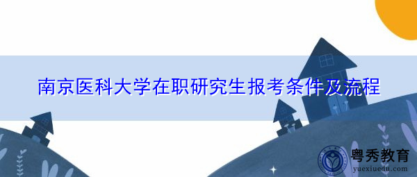 南京医科大学在职研究生报考条件及流程 南京医科大学在职研究生报考条件及流程