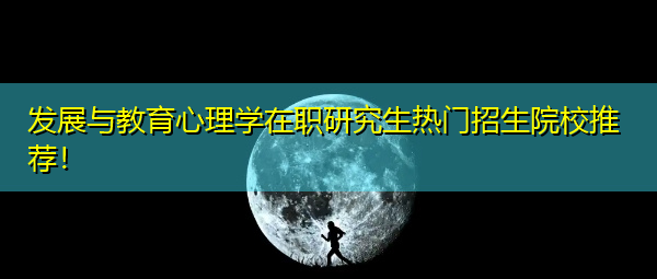 发展与教育心理学在职研究生热门招生院校推荐! 发展与教育心理学在职研究生热门招生院校推荐!