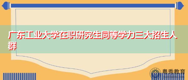 广东工业大学在职研究生同等学力三大招生人群