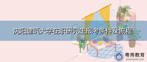 沈阳建筑大学在职研究生报考条件及流程 沈阳建筑大学在职研究生报考条件及流程