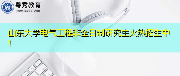 山东大学电气工程非全日制研究生火热招生中！
