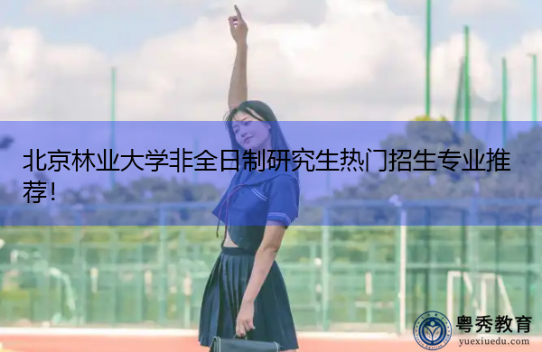 北京林业大学非全日制研究生热门招生专业推荐！