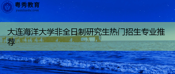 大连海洋大学非全日制研究生热门招生专业推荐 大连海洋大学非全日制研究生热门招生专业推荐