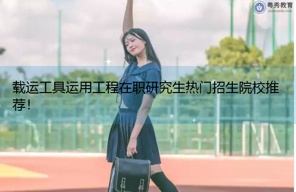 载运工具运用工程在职研究生热门招生院校推荐！