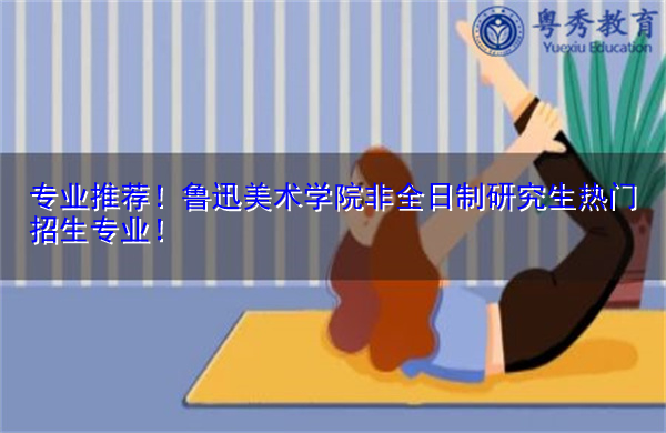 专业推荐!鲁迅美术学院非全日制研究生热门招生专业! 专业推荐!鲁迅美术学院非全日制研究生热门招生专业!