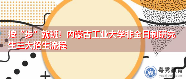 按“步”就班！内蒙古工业大学非全日制研究生三大招生流程
