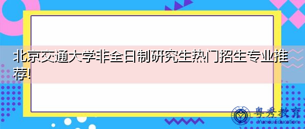 北京交通大学非全日制研究生热门招生专业推荐! 北京交通大学非全日制研究生热门招生专业推荐!