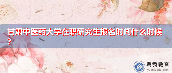 甘肃中医药大学在职研究生报名时间什么时候? 甘肃中医药大学在职研究生报名时间什么时候?