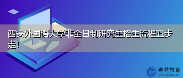 西安外国语大学非全日制研究生招生流程五步走! 西安外国语大学非全日制研究生招生流程五步走!