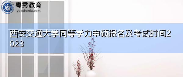 西安交通大学同等学力申硕报名及考试时间2023 西安交通大学同等学力申硕报名及考试时间2023