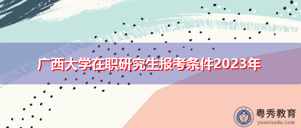 广西大学在职研究生报考条件2023年 广西大学在职研究生报考条件2023年