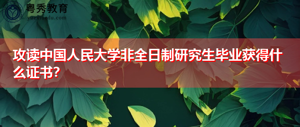 攻读中国人民大学非全日制研究生毕业获得什么证书? 攻读中国人民大学非全日制研究生毕业获得什么证书?