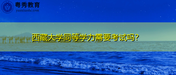 西藏大学同等学力需要考试吗? 西藏大学同等学力需要考试吗?