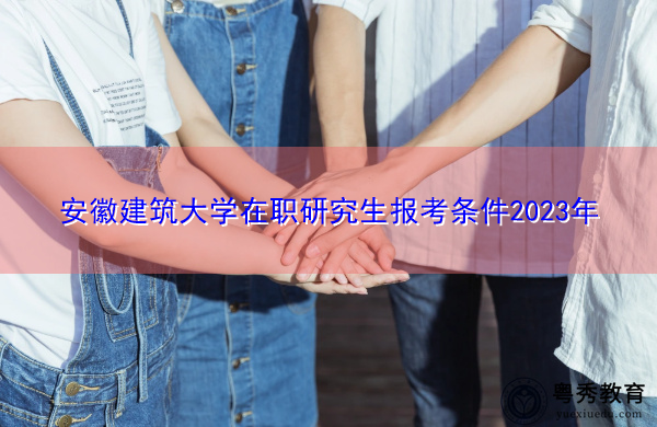 安徽建筑大学在职研究生报考条件2023年 安徽建筑大学在职研究生报考条件2023年
