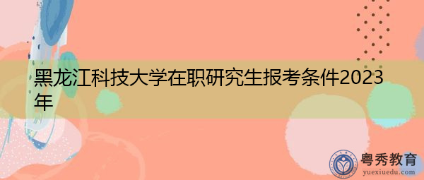 黑龙江科技大学在职研究生报考条件2023年 黑龙江科技大学在职研究生报考条件2023年