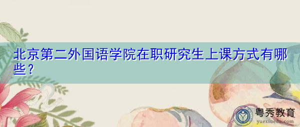 北京第二外国语学院在职研究生上课方式有哪些? 北京第二外国语学院在职研究生上课方式有哪些?