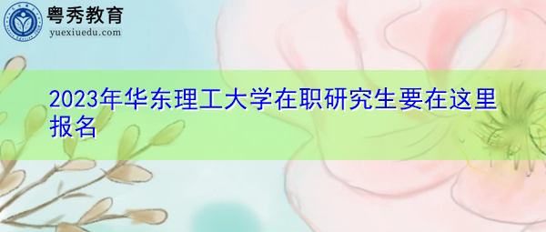 2023年华东理工大学在职研究生要在这里报名