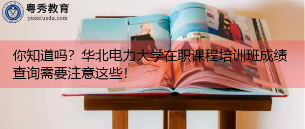 你知道吗？华北电力大学在职课程培训班成绩查询需要注意这些！