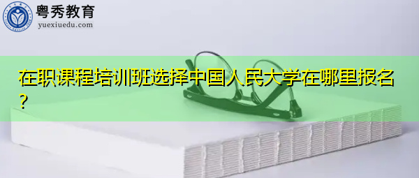 在职课程培训班选择中国人民大学在哪里报名？