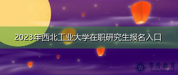2023年西北工业大学在职研究生报名入口 2023年西北工业大学在职研究生报名入口