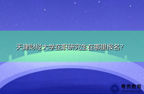天津财经大学在职研究生在哪里报名? 天津财经大学在职研究生在哪里报名?