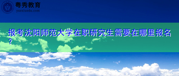 报考沈阳师范大学在职研究生需要在哪里报名? 报考沈阳师范大学在职研究生需要在哪里报名?