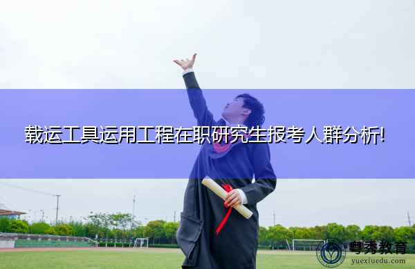 载运工具运用工程在职研究生报考人群分析!